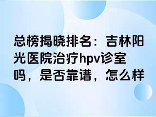 总榜揭晓排名：吉林阳光医院治疗hpv诊室吗，是否靠谱，怎么样