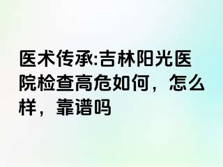 医术传承:吉林阳光医院检查高危如何，怎么样，靠谱吗