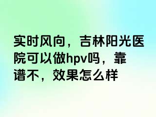 实时风向，吉林阳光医院可以做hpv吗，靠谱不，效果怎么样