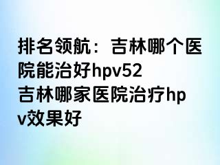 排名领航：吉林哪个医院能治好hpv52 吉林哪家医院治疗hpv效果好