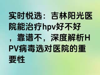 实时悦选：吉林阳光医院能治疗hpv好不好，靠谱不，深度解析HPV病毒选对医院的重要性