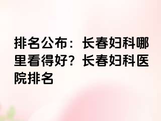 排名公布：长春妇科哪里看得好？长春妇科医院排名