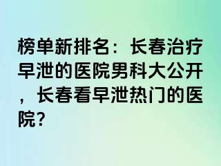 榜单新排名：长春治疗早泄的医院男科大公开，长春看早泄热门的医院？