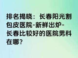 排名揭晓：长春阳光割包皮医院-新鲜出炉-长春比较好的医院男科在哪？