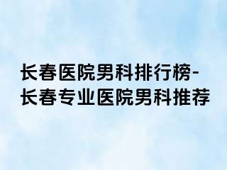 长春医院男科排行榜-长春专业医院男科推荐