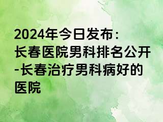 2024年今日发布：长春医院男科排名公开-长春治疗男科病好的医院