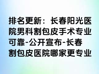 排名更新：长春阳光医院男科割包皮手术专业可靠-公开宣布-长春割包皮医院哪家更专业