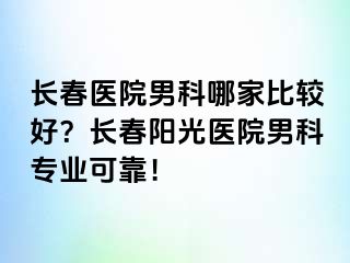 长春医院男科哪家比较好？长春阳光医院男科专业可靠！