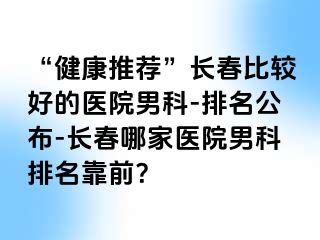 “健康推荐”长春比较好的医院男科-排名公布-长春哪家医院男科排名靠前？