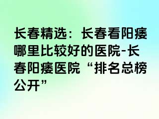 长春精选：长春看阳痿哪里比较好的医院-长春阳痿医院“排名总榜公开”