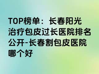 TOP榜单：长春阳光治疗包皮过长医院排名公开-长春割包皮医院哪个好