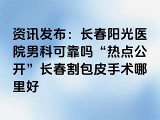 资讯发布：长春阳光医院男科可靠吗“热点公开”长春割包皮手术哪里好