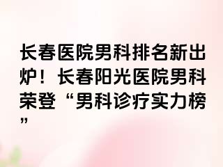 长春医院男科排名新出炉！长春阳光医院男科荣登“男科诊疗实力榜”