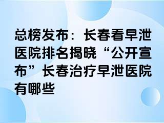 总榜发布：长春看早泄医院排名揭晓“公开宣布”长春治疗早泄医院有哪些