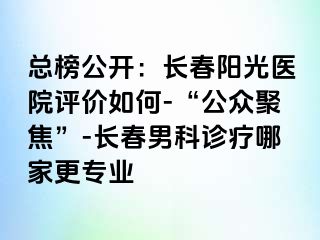 总榜公开：长春阳光医院评价如何-“公众聚焦”-长春男科诊疗哪家更专业