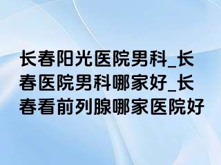 长春阳光医院男科_长春医院男科哪家好_长春看前列腺哪家医院好