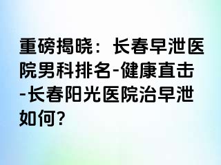 重磅揭晓：长春早泄医院男科排名-健康直击-长春阳光医院治早泄如何？