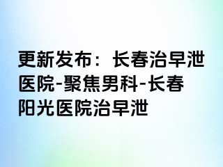 更新发布：长春治早泄医院-聚焦男科-长春阳光医院治早泄