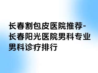 长春割包皮医院推荐-长春阳光医院男科专业男科诊疗排行