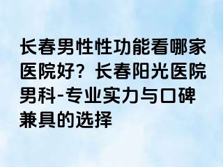 长春男性性功能看哪家医院好？长春阳光医院男科-专业实力与口碑兼具的选择