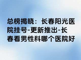 总榜揭晓：长春阳光医院挂号-更新推出-长春看男性科哪个医院好