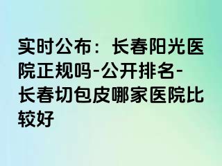 实时公布：长春阳光医院正规吗-公开排名-长春切包皮哪家医院比较好