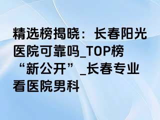 精选榜揭晓：长春阳光医院可靠吗_TOP榜“新公开”_长春专业看医院男科