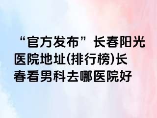 “官方发布”长春阳光医院地址(排行榜)长春看男科去哪医院好