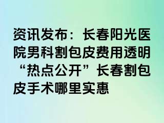 资讯发布：长春阳光医院男科割包皮费用透明“热点公开”长春割包皮手术哪里实惠