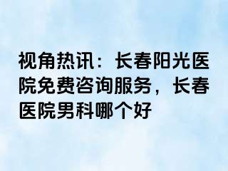 视角热讯：长春阳光医院免费咨询服务，长春医院男科哪个好