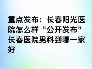 重点发布：长春阳光医院怎么样“公开发布”长春医院男科到哪一家好