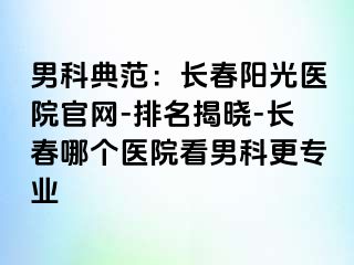 男科典范：长春阳光医院官网-排名揭晓-长春哪个医院看男科更专业