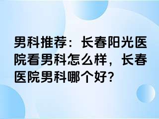 男科推荐：长春阳光医院看男科怎么样，长春医院男科哪个好？