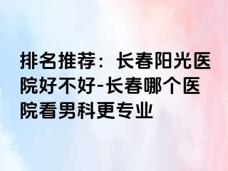 排名推荐：长春阳光医院好不好-长春哪个医院看男科更专业