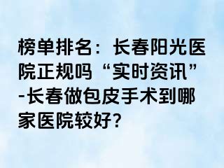 榜单排名：长春阳光医院正规吗“实时资讯”-长春做包皮手术到哪家医院较好？