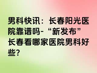 男科快讯：长春阳光医院靠谱吗-“新发布”长春看哪家医院男科好些？