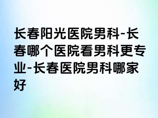 长春阳光医院男科-长春哪个医院看男科更专业-长春医院男科哪家好