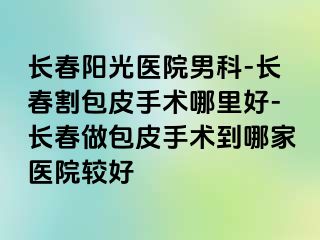 长春阳光医院男科-长春割包皮手术哪里好-长春做包皮手术到哪家医院较好