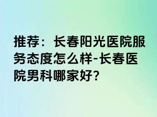 推荐：长春阳光医院服务态度怎么样-长春医院男科哪家好？