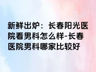 新鲜出炉：长春阳光医院看男科怎么样-长春医院男科哪家比较好