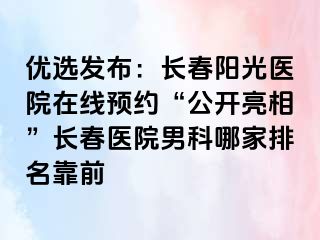 优选发布：长春阳光医院在线预约“公开亮相”长春医院男科哪家排名靠前