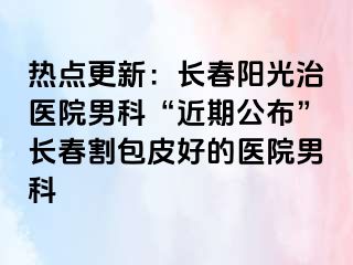 热点更新：长春阳光治医院男科“近期公布”长春割包皮好的医院男科