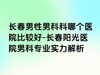 长春男性男科科哪个医院比较好-长春阳光医院男科专业实力解析