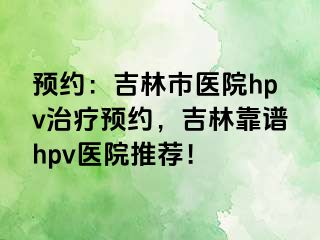 预约：吉林市医院hpv治疗预约，吉林靠谱hpv医院推荐！