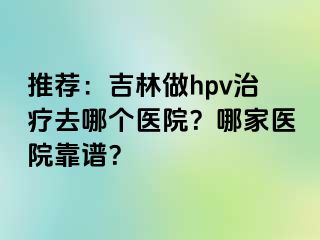 推荐：吉林做hpv治疗去哪个医院？哪家医院靠谱？