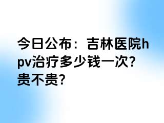 今日公布：吉林医院hpv治疗多少钱一次？贵不贵？