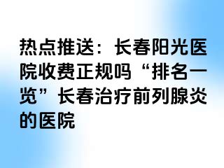 热点推送：长春阳光医院收费正规吗“排名一览”长春治疗前列腺炎的医院