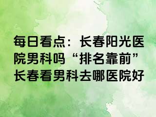 每日看点：长春阳光医院男科吗“排名靠前”长春看男科去哪医院好