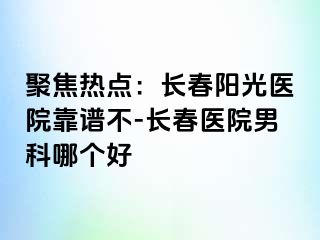 聚焦热点：长春阳光医院靠谱不-长春医院男科哪个好