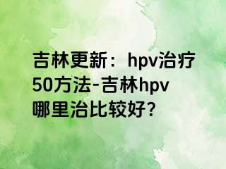 吉林更新：hpv治疗50方法-吉林hpv哪里治比较好？